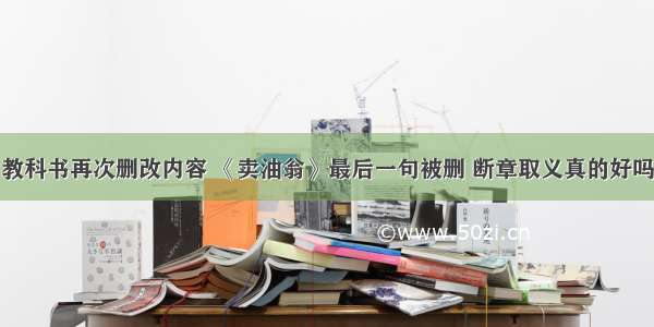 教科书再次删改内容 《卖油翁》最后一句被删 断章取义真的好吗