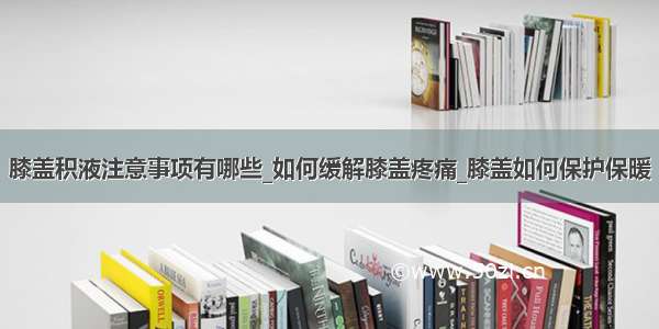 膝盖积液注意事项有哪些_如何缓解膝盖疼痛_膝盖如何保护保暖