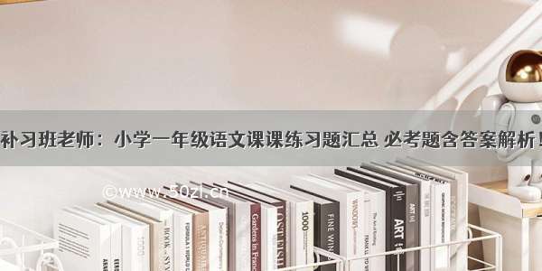 补习班老师：小学一年级语文课课练习题汇总 必考题含答案解析！