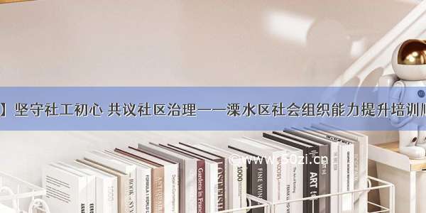 【动态】坚守社工初心 共议社区治理——溧水区社会组织能力提升培训顺利举办