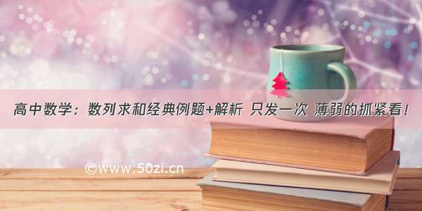 高中数学：数列求和经典例题+解析 只发一次 薄弱的抓紧看！