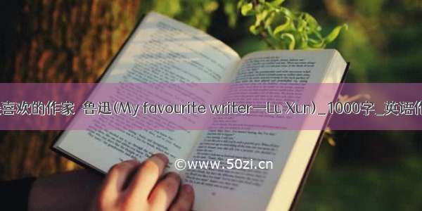 我最喜欢的作家－鲁迅(My favourite writer—Lu Xun)_1000字_英语作文