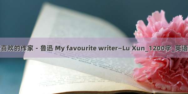 我最喜欢的作家－鲁迅 My favourite writer—Lu Xun_1200字_英语作文