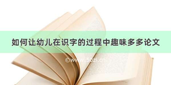 如何让幼儿在识字的过程中趣味多多论文