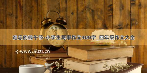 难忘的端午节-小学生写事作文400字_四年级作文大全