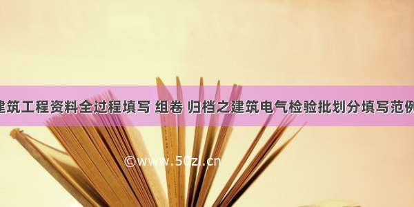 建筑工程资料全过程填写 组卷 归档之建筑电气检验批划分填写范例！