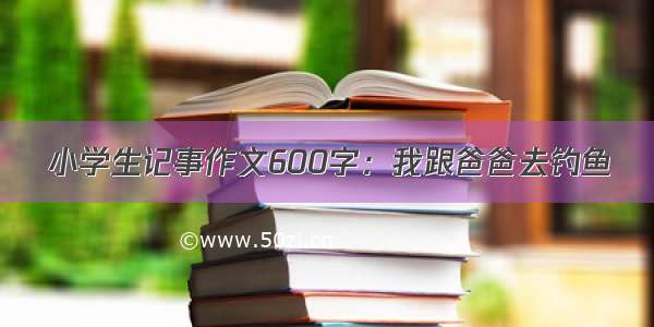 小学生记事作文600字：我跟爸爸去钓鱼