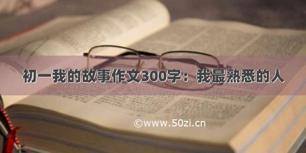 初一我的故事作文300字：我最熟悉的人