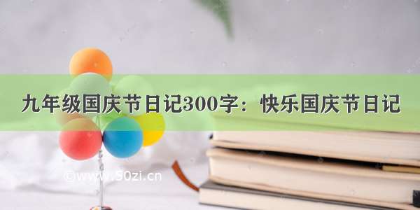 九年级国庆节日记300字：快乐国庆节日记