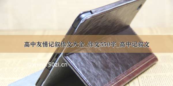 高中友情记叙作文大全_作文550字_高中记叙文