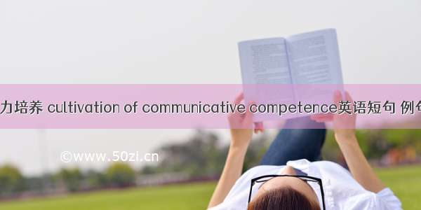 交际能力培养 cultivation of communicative competence英语短句 例句大全