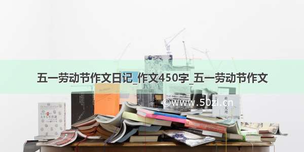 五一劳动节作文日记_作文450字_五一劳动节作文