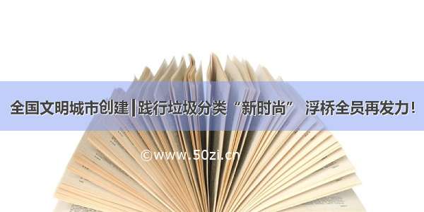 全国文明城市创建┃践行垃圾分类“新时尚” 浮桥全员再发力！