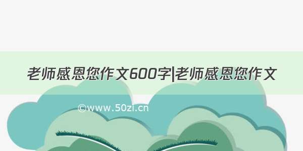 老师感恩您作文600字|老师感恩您作文