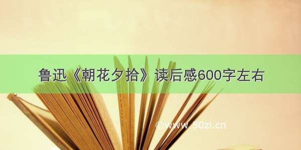 鲁迅《朝花夕拾》读后感600字左右