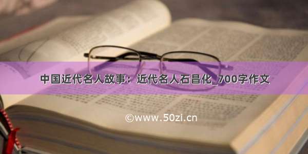 中国近代名人故事：近代名人石昌化_700字作文