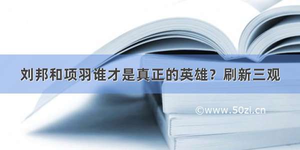 刘邦和项羽谁才是真正的英雄？刷新三观