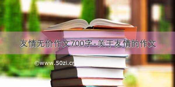 友情无价作文700字-关于友情的作文