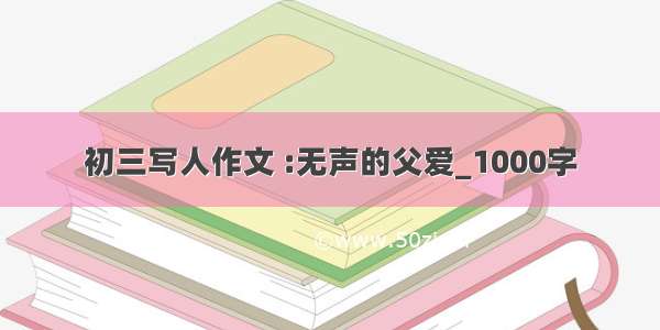 初三写人作文 :无声的父爱_1000字