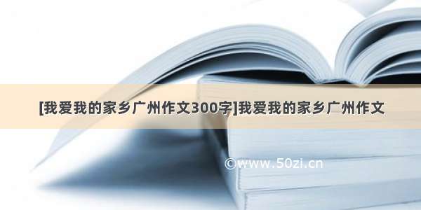 [我爱我的家乡广州作文300字]我爱我的家乡广州作文