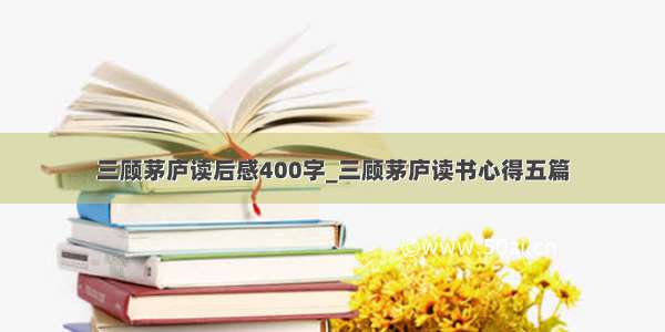 三顾茅庐读后感400字_三顾茅庐读书心得五篇