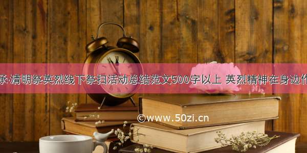 传承·清明祭英烈线下祭扫活动总结范文500字以上 英烈精神在身边作文