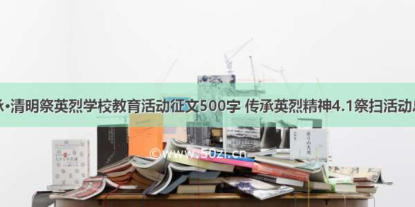 传承·清明祭英烈学校教育活动征文500字 传承英烈精神4.1祭扫活动总结