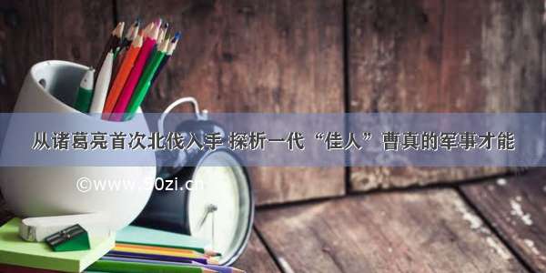 从诸葛亮首次北伐入手 探析一代“佳人”曹真的军事才能