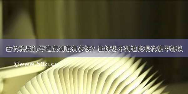 古代骑兵行军速度到底有多快？让你想不到堪比现代装甲部队