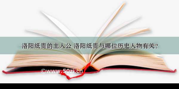 洛阳纸贵的主人公 洛阳纸贵与哪位历史人物有关？