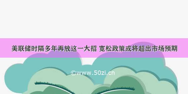 美联储时隔多年再放这一大招 宽松政策或将超出市场预期