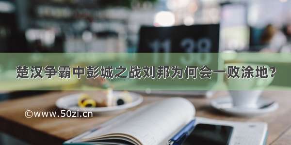 楚汉争霸中彭城之战刘邦为何会一败涂地？