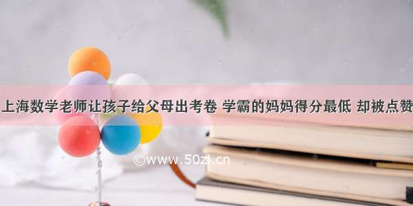 上海数学老师让孩子给父母出考卷 学霸的妈妈得分最低 却被点赞