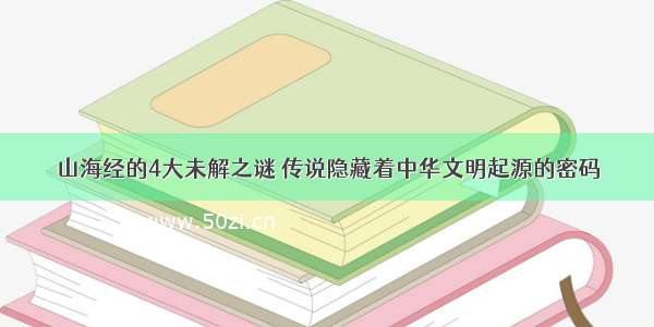 山海经的4大未解之谜 传说隐藏着中华文明起源的密码