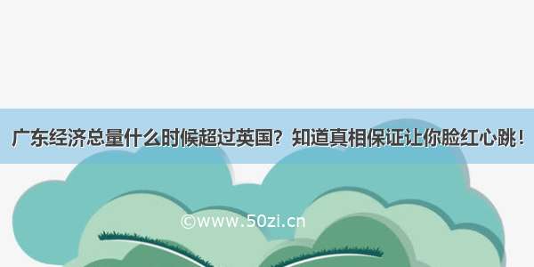 广东经济总量什么时候超过英国？知道真相保证让你脸红心跳！