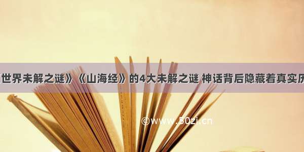 《世界未解之谜》《山海经》的4大未解之谜 神话背后隐藏着真实历史