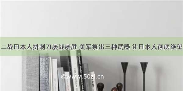 二战日本人拼刺刀屡战屡胜 美军祭出三种武器 让日本人彻底绝望