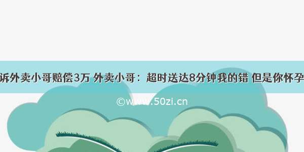 意外怀孕 起诉外卖小哥赔偿3万 外卖小哥：超时送达8分钟我的错 但是你怀孕不是我的错！