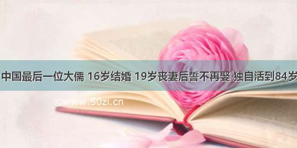 中国最后一位大儒 16岁结婚 19岁丧妻后誓不再娶 独自活到84岁