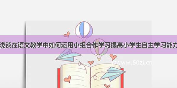 浅谈在语文教学中如何运用小组合作学习提高小学生自主学习能力