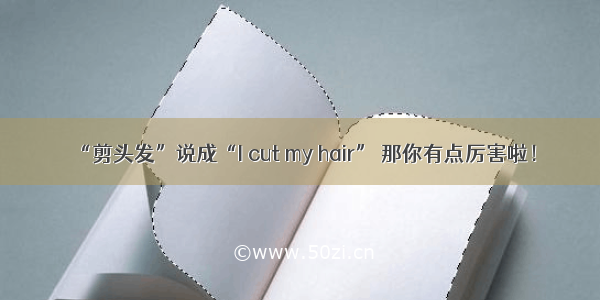 “剪头发”说成“I cut my hair” 那你有点厉害啦！