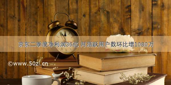 京东二季度净利润36亿 月活跃用户数环比增1080万