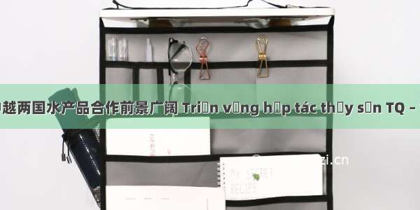 中越对译 | 中越两国水产品合作前景广阔 Triển vọng hợp tác thủy sản TQ – VN rộng mở