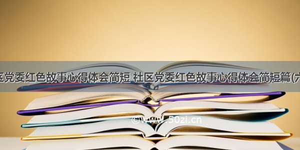 社区党委红色故事心得体会简短 社区党委红色故事心得体会简短篇(六篇)