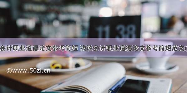 浅谈会计职业道德论文参考简短 浅谈会计职业道德论文参考简短范文(4篇)