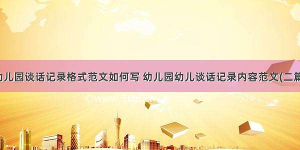 幼儿园谈话记录格式范文如何写 幼儿园幼儿谈话记录内容范文(二篇)