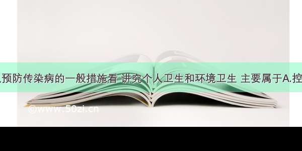 单选题从预防传染病的一般措施看 讲究个人卫生和环境卫生 主要属于A.控制传染源