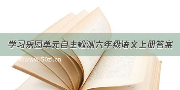 学习乐园单元自主检测六年级语文上册答案