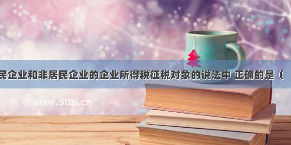 下列关于居民企业和非居民企业的企业所得税征税对象的说法中 正确的是（　　）。A.居