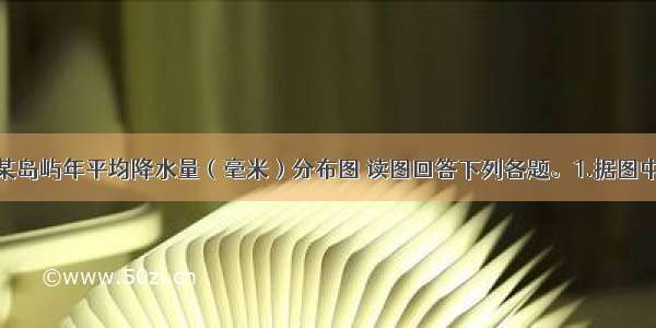 下图为我国某岛屿年平均降水量（毫米）分布图 读图回答下列各题。1.据图中的相关信息